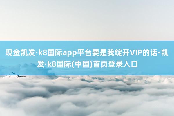 现金凯发·k8国际app平台要是我绽开VIP的话-凯发·k8国际(中国)首页登录入口