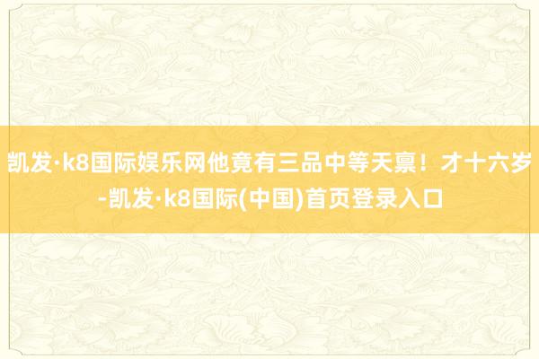 凯发·k8国际娱乐网他竟有三品中等天禀！才十六岁-凯发·k8国际(中国)首页登录入口