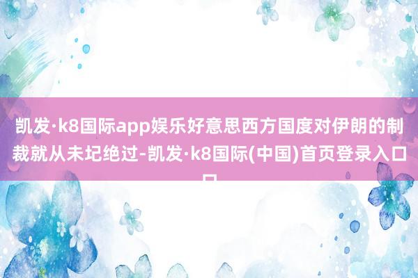 凯发·k8国际app娱乐好意思西方国度对伊朗的制裁就从未圮绝过-凯发·k8国际(中国)首页登录入口