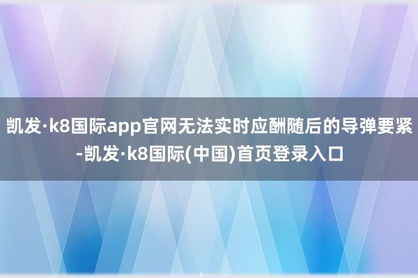 凯发·k8国际app官网无法实时应酬随后的导弹要紧-凯发·k8国际(中国)首页登录入口