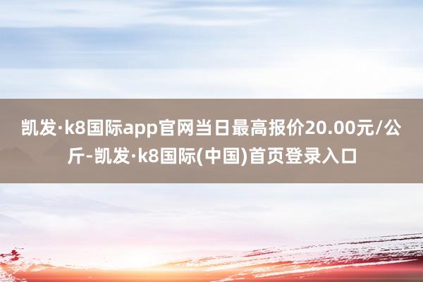 凯发·k8国际app官网当日最高报价20.00元/公斤-凯发·k8国际(中国)首页登录入口