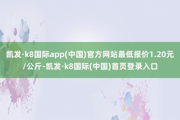 凯发·k8国际app(中国)官方网站最低报价1.20元/公斤-凯发·k8国际(中国)首页登录入口