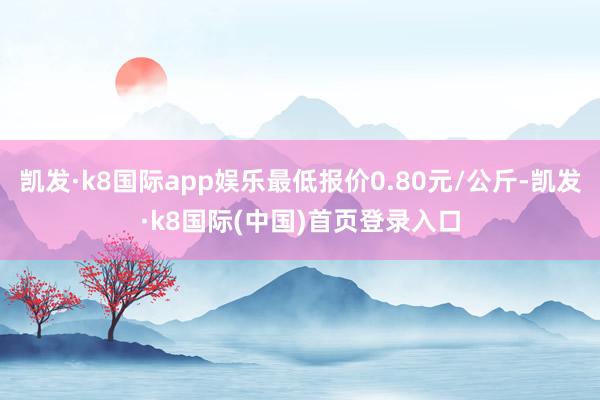 凯发·k8国际app娱乐最低报价0.80元/公斤-凯发·k8国际(中国)首页登录入口