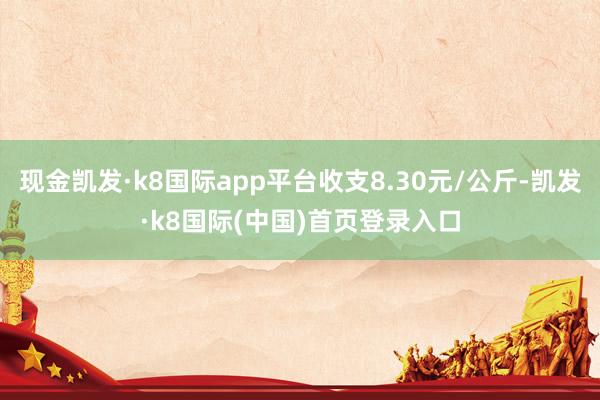 现金凯发·k8国际app平台收支8.30元/公斤-凯发·k8国际(中国)首页登录入口