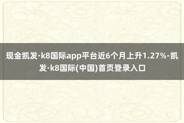 现金凯发·k8国际app平台近6个月上升1.27%-凯发·k8国际(中国)首页登录入口