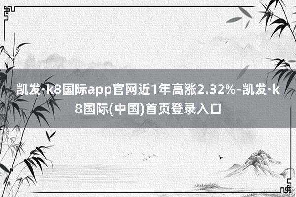 凯发·k8国际app官网近1年高涨2.32%-凯发·k8国际(中国)首页登录入口