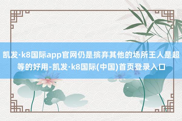 凯发·k8国际app官网仍是摈弃其他的场所王人是超等的好用-凯发·k8国际(中国)首页登录入口