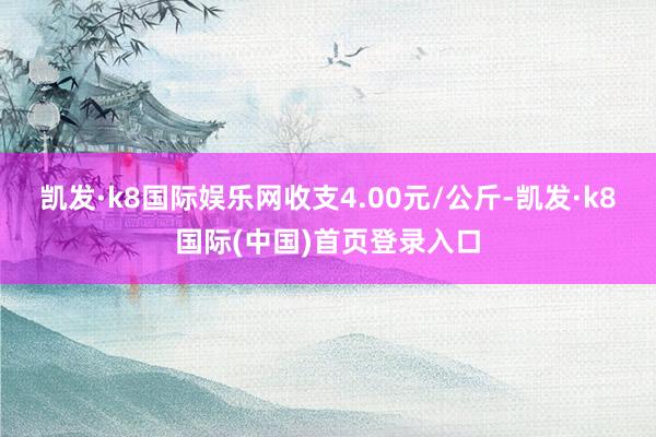 凯发·k8国际娱乐网收支4.00元/公斤-凯发·k8国际(中国)首页登录入口