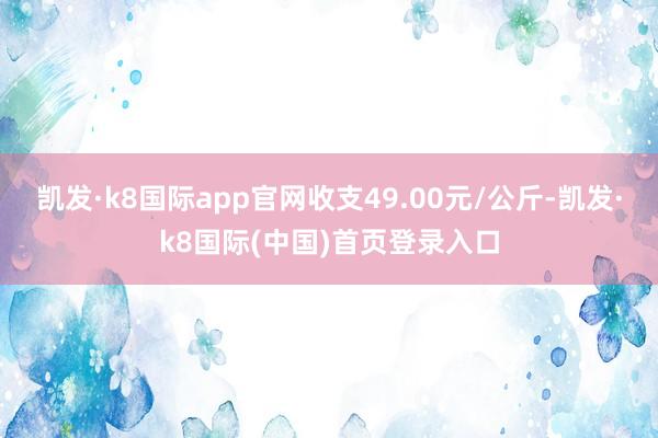 凯发·k8国际app官网收支49.00元/公斤-凯发·k8国际(中国)首页登录入口