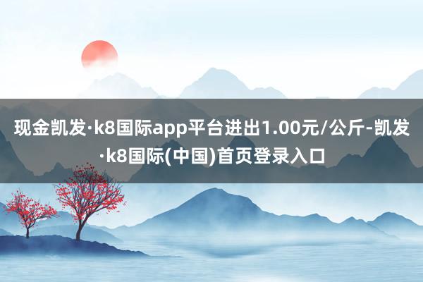 现金凯发·k8国际app平台进出1.00元/公斤-凯发·k8国际(中国)首页登录入口