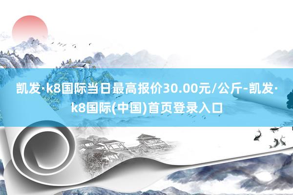 凯发·k8国际当日最高报价30.00元/公斤-凯发·k8国际(中国)首页登录入口