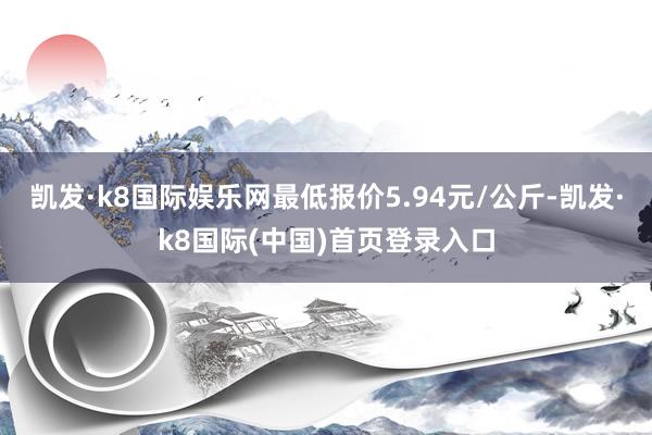 凯发·k8国际娱乐网最低报价5.94元/公斤-凯发·k8国际(中国)首页登录入口