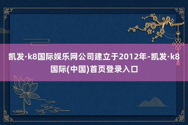 凯发·k8国际娱乐网公司建立于2012年-凯发·k8国际(中国)首页登录入口