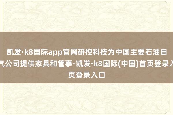 凯发·k8国际app官网研控科技为中国主要石油自然气公司提供家具和管事-凯发·k8国际(中国)首页登录入口