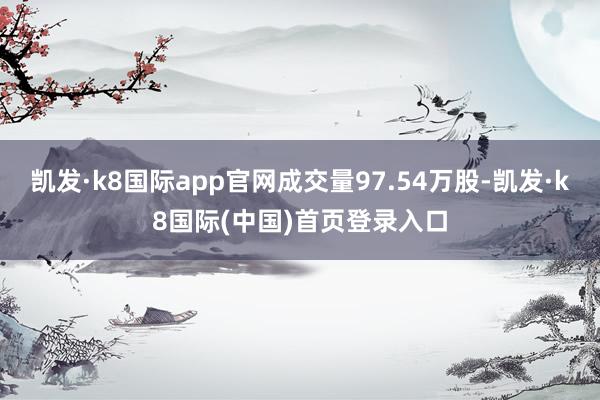 凯发·k8国际app官网成交量97.54万股-凯发·k8国际(中国)首页登录入口