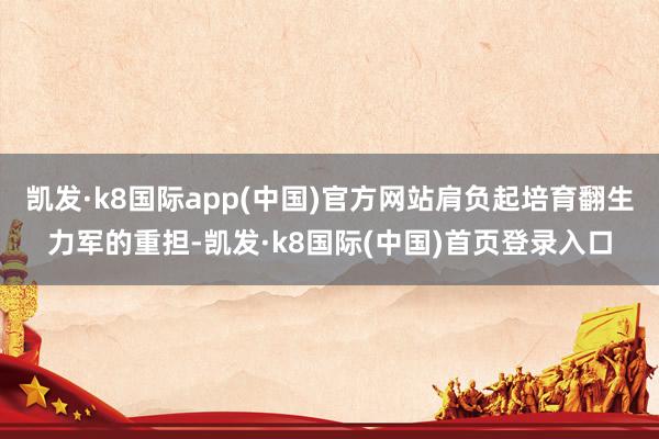 凯发·k8国际app(中国)官方网站肩负起培育翻生力军的重担-凯发·k8国际(中国)首页登录入口