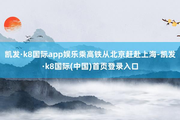 凯发·k8国际app娱乐乘高铁从北京赶赴上海-凯发·k8国际(中国)首页登录入口