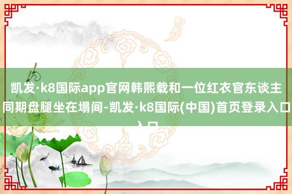 凯发·k8国际app官网韩熙载和一位红衣官东谈主同期盘腿坐在塌间-凯发·k8国际(中国)首页登录入口