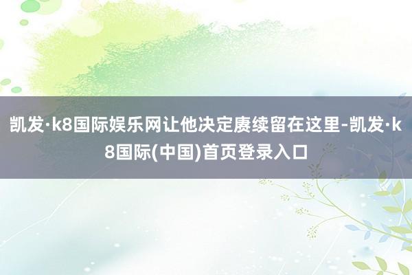 凯发·k8国际娱乐网让他决定赓续留在这里-凯发·k8国际(中国)首页登录入口