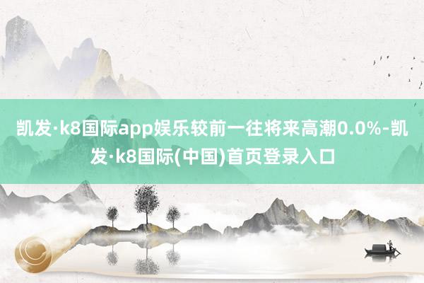 凯发·k8国际app娱乐较前一往将来高潮0.0%-凯发·k8国际(中国)首页登录入口