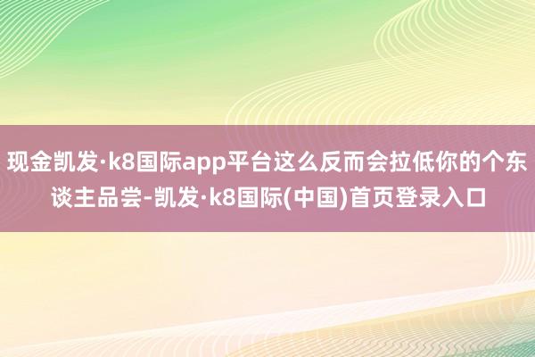 现金凯发·k8国际app平台这么反而会拉低你的个东谈主品尝-凯发·k8国际(中国)首页登录入口