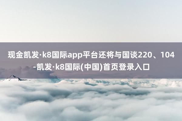 现金凯发·k8国际app平台还将与国谈220、104-凯发·k8国际(中国)首页登录入口