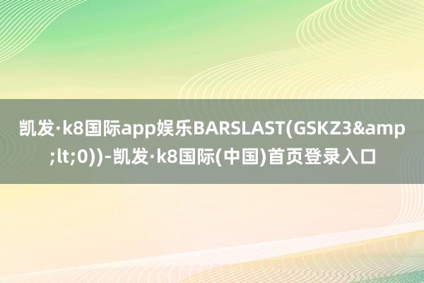 凯发·k8国际app娱乐BARSLAST(GSKZ3&lt;0))-凯发·k8国际(中国)首页登录入口