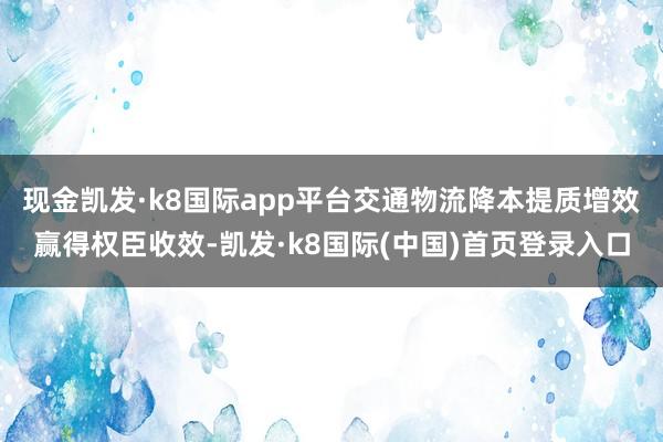 现金凯发·k8国际app平台交通物流降本提质增效赢得权臣收效-凯发·k8国际(中国)首页登录入口