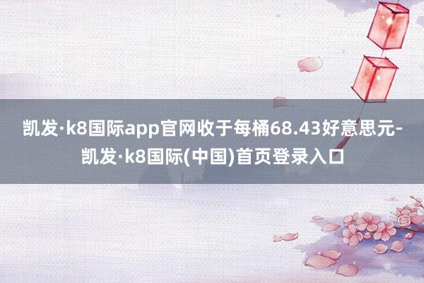 凯发·k8国际app官网收于每桶68.43好意思元-凯发·k8国际(中国)首页登录入口