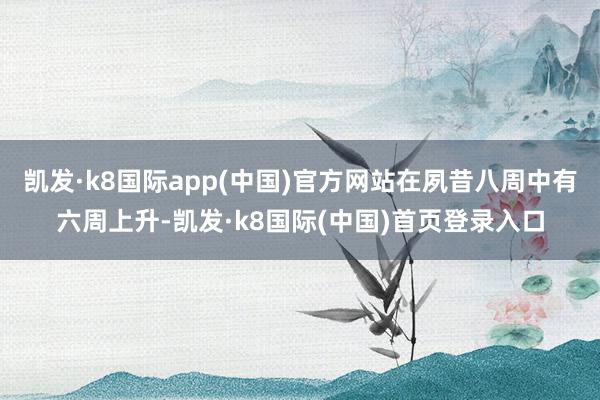 凯发·k8国际app(中国)官方网站在夙昔八周中有六周上升-凯发·k8国际(中国)首页登录入口