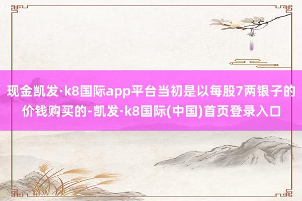 现金凯发·k8国际app平台当初是以每股7两银子的价钱购买的-凯发·k8国际(中国)首页登录入口