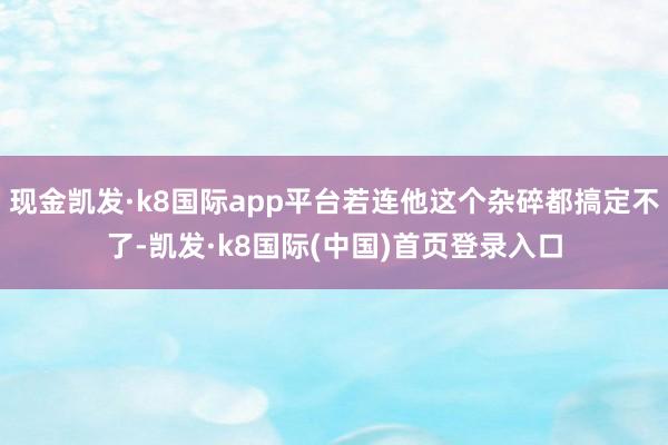 现金凯发·k8国际app平台若连他这个杂碎都搞定不了-凯发·k8国际(中国)首页登录入口