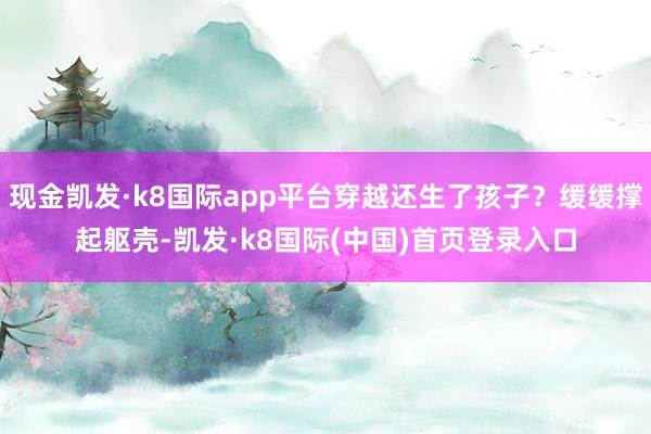 现金凯发·k8国际app平台穿越还生了孩子？缓缓撑起躯壳-凯发·k8国际(中国)首页登录入口