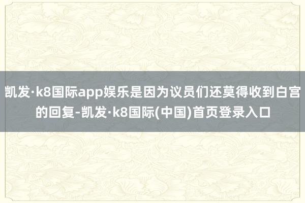 凯发·k8国际app娱乐是因为议员们还莫得收到白宫的回复-凯发·k8国际(中国)首页登录入口