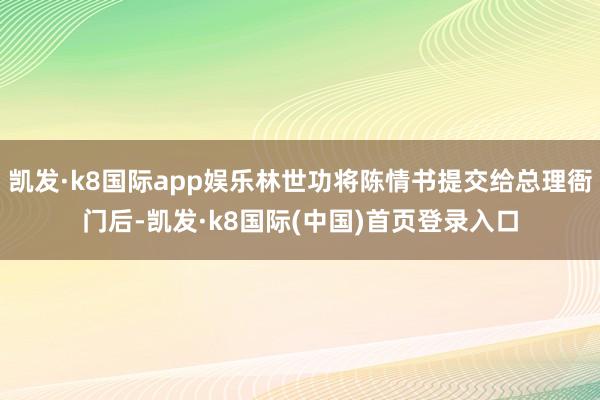 凯发·k8国际app娱乐林世功将陈情书提交给总理衙门后-凯发·k8国际(中国)首页登录入口