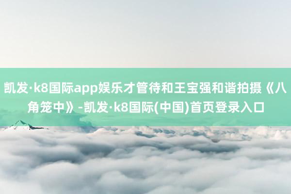 凯发·k8国际app娱乐才管待和王宝强和谐拍摄《八角笼中》-凯发·k8国际(中国)首页登录入口