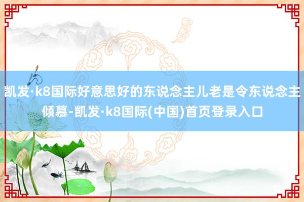 凯发·k8国际好意思好的东说念主儿老是令东说念主倾慕-凯发·k8国际(中国)首页登录入口