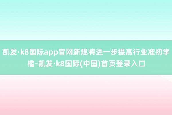 凯发·k8国际app官网新规将进一步提高行业准初学槛-凯发·k8国际(中国)首页登录入口