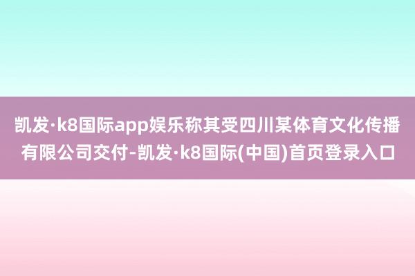 凯发·k8国际app娱乐称其受四川某体育文化传播有限公司交付-凯发·k8国际(中国)首页登录入口