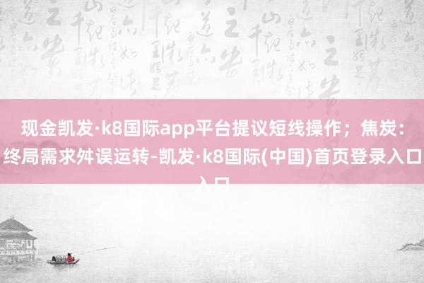 现金凯发·k8国际app平台提议短线操作；焦炭：终局需求舛误运转-凯发·k8国际(中国)首页登录入口