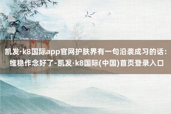 凯发·k8国际app官网护肤界有一句沿袭成习的话： 维稳作念好了-凯发·k8国际(中国)首页登录入口