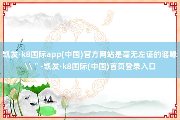 凯发·k8国际app(中国)官方网站是毫无左证的谣喙\＂-凯发·k8国际(中国)首页登录入口