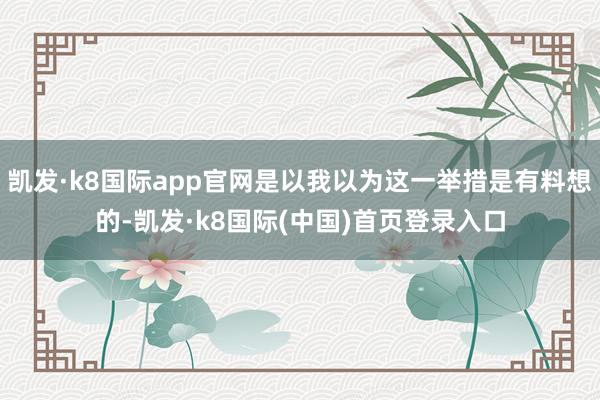 凯发·k8国际app官网是以我以为这一举措是有料想的-凯发·k8国际(中国)首页登录入口