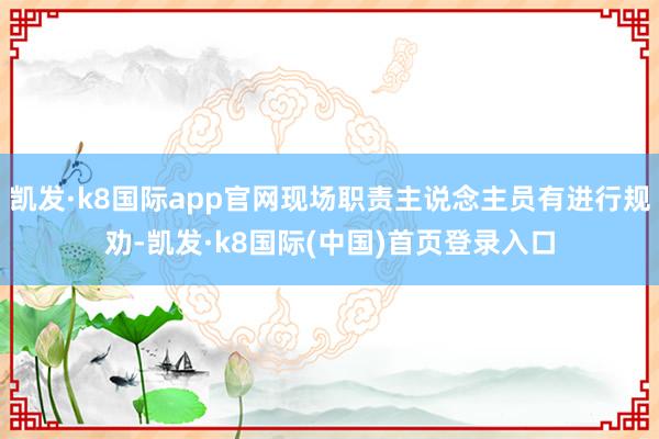 凯发·k8国际app官网现场职责主说念主员有进行规劝-凯发·k8国际(中国)首页登录入口