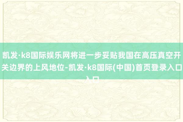 凯发·k8国际娱乐网将进一步妥贴我国在高压真空开关边界的上风地位-凯发·k8国际(中国)首页登录入口