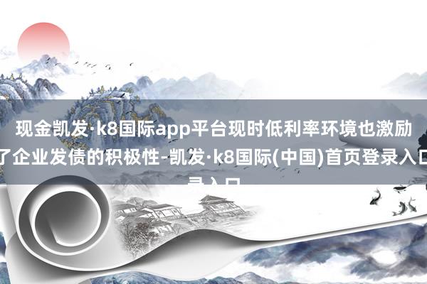 现金凯发·k8国际app平台现时低利率环境也激励了企业发债的积极性-凯发·k8国际(中国)首页登录入口