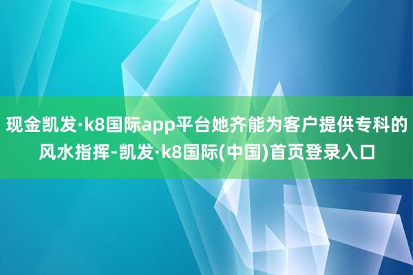 现金凯发·k8国际app平台她齐能为客户提供专科的风水指挥-凯发·k8国际(中国)首页登录入口