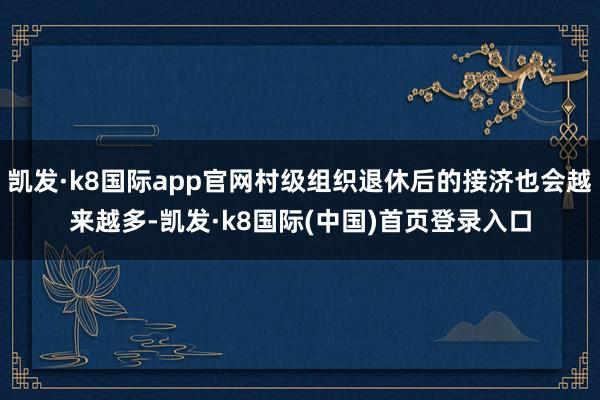 凯发·k8国际app官网村级组织退休后的接济也会越来越多-凯发·k8国际(中国)首页登录入口