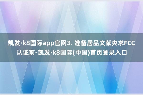 凯发·k8国际app官网3. 准备居品文献央求FCC认证前-凯发·k8国际(中国)首页登录入口