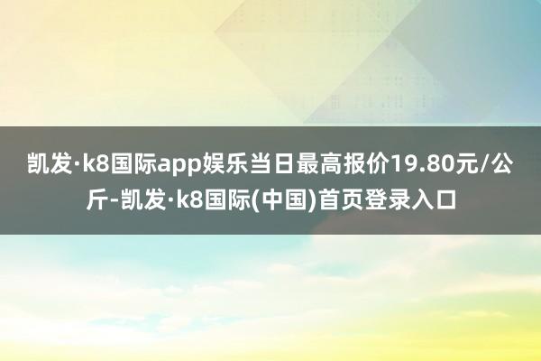 凯发·k8国际app娱乐当日最高报价19.80元/公斤-凯发·k8国际(中国)首页登录入口